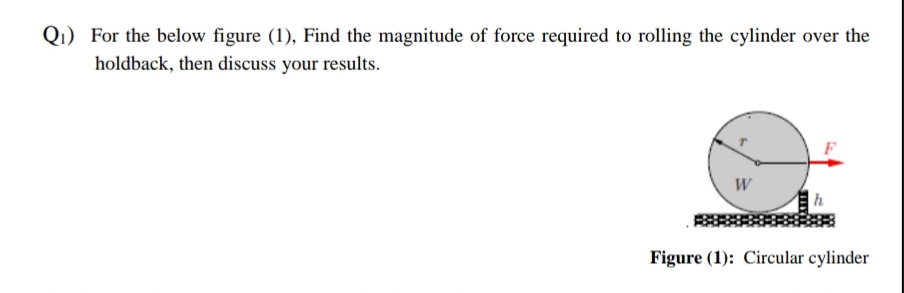 Q1) For the below figure (1), Find the magnitude of force required to rolling the cylinder over the
holdback, then discuss your results.
W
Figure (1): Circular cylinder
