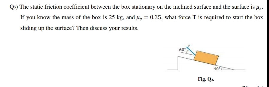 Q2) The static friction coefficient between the box stationary on the inclined surface and the surface is µg.
If you know the mass of the box is 25 kg, and µs = 0.35, what force T is required to start the box
%3D
sliding up the surface? Then discuss your results.
60°
40
Fig. Q2.
