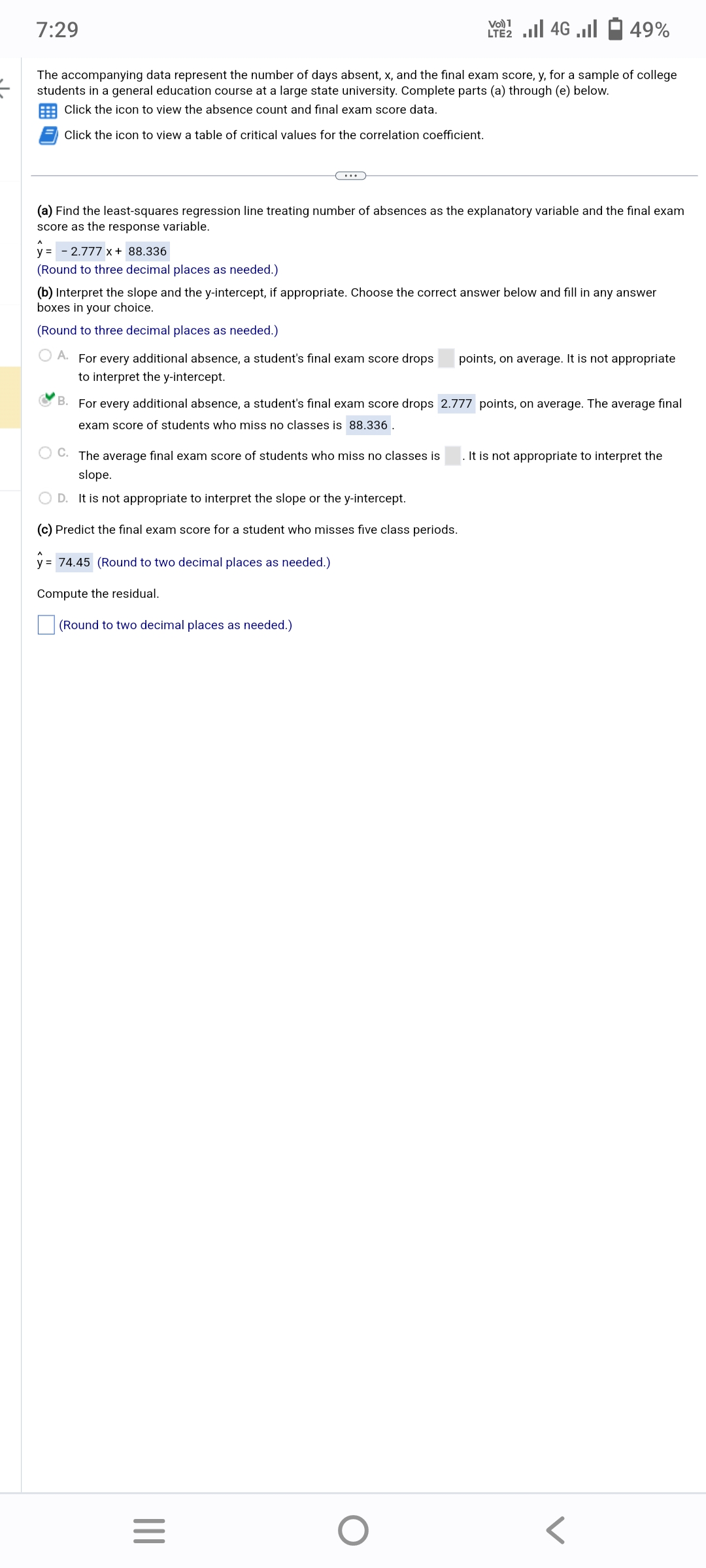 7:29
The accompanying data represent the number of days absent, x, and the final exam score, y, for a sample of college
students in a general education course at a large state university. Complete parts (a) through (e) below.
Click the icon to view the absence count and final exam score data.
Click the icon to view a table of critical values for the correlation coefficient.
y = -2.777 x + 88.336
(Round to three decimal places as needed.)
(a) Find the least-squares regression line treating number of absences as the explanatory variable and the final exam
score as the response variable.
Vo) 1
LTE2.II 4G .
(b) Interpret the slope and the y-intercept, if appropriate. Choose the correct answer below and fill in any answer
boxes in your choice.
(Round to three decimal places as needed.)
49%
OA. For every additional absence, a student's final exam score drops points, on average. It is not appropriate
to interpret the y-intercept.
OC. The average final exam score of students who miss no classes is
slope.
D. It is not appropriate to interpret the slope or the y-intercept.
(c) Predict the final exam score for a student who misses five class periods.
y = 74.45 (Round to two decimal places as needed.)
Compute the residual.
(Round to two decimal places as needed.)
B. For every additional absence, a student's final exam score drops 2.777 points, on average. The average final
exam score of students who miss no classes is 88.336.
|||
=
O
It is not appropriate to interpret the