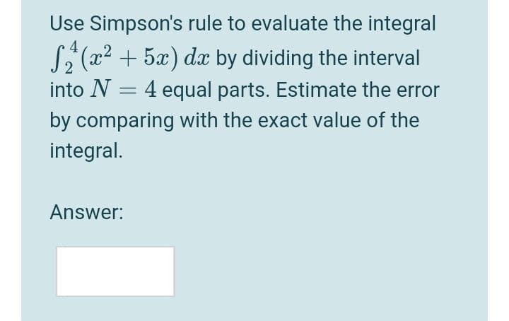Use Simpson's rule to evaluate the integral
4
S (x2 + 5x) dx by dividing the interval
into N = 4 equal parts. Estimate the error
by comparing with the exact value of the
integral.
Answer:
