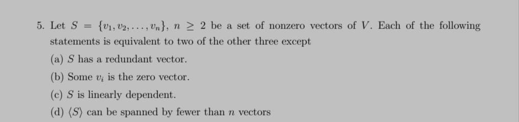 5. Let S = {V₁, V2,..., Un}, n ≥ 2 be a set of nonzero vectors of V. Each of the following
statements is equivalent to two of the other three except
(a) S has a redundant vector.
(b) Some v; is the zero vector.
(c) S is linearly dependent.
(d) (S) can be spanned by fewer than n vectors
