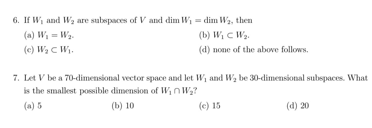 6. If W₁ and W₂ are subspaces of V and dim W₁
(a) W₁ = W₂.
(c) W₂ C W₁.
dim W2, then
(b) W₁ C W₂.
(d) none of the above follows.
=
7. Let V be a 70-dimensional vector space and let W₁ and W₂ be 30-dimensional subspaces. What
is the smallest possible dimension of W₁ W₂?
(a) 5
(b) 10
(c) 15
(d) 20