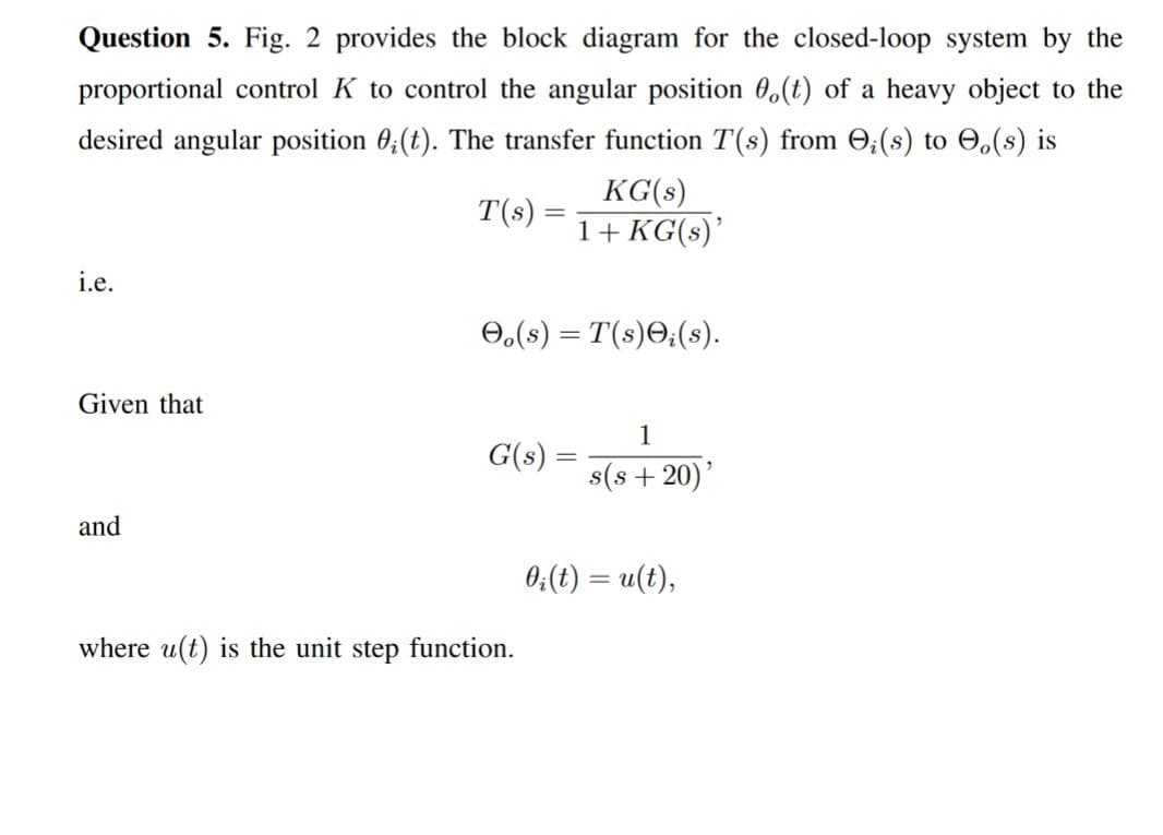 Question 5. Fig. 2 provides the block diagram for the closed-loop system by the
proportional control K to control the angular position 0.(t) of a heavy object to the
desired angular position 0;(t). The transfer function T(s) from O₂ (s) to (s) is
T(s)
=
KG(s)
1+ KG(s)'
i.e.
Oo(s) = T(s);(s).
Given that
1
G(s) =
s(s+20)'
and
where u(t) is the unit step function.
=
0₁ (t) = u(t),