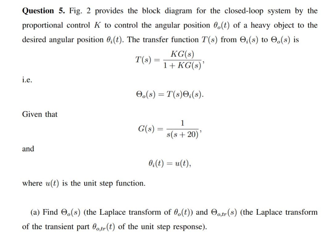 Question 5. Fig. 2 provides the block diagram for the closed-loop system by the
proportional control K to control the angular position 0.(t) of a heavy object to the
desired angular position 0;(t). The transfer function T(s) from ;(s) to .(s) is
T(s)
=
KG(s)
1+ KG(s)'
i.e.
Oo(s) = T(s);(s).
Given that
1
G(s) =
s(s+20)'
and
0₂(t) = u(t),
where u(t) is the unit step function.
(a) Find (s) (the Laplace transform of (t)) and o,tr(s) (the Laplace transform
of the transient part 0o,tr (t) of the unit step response).
=