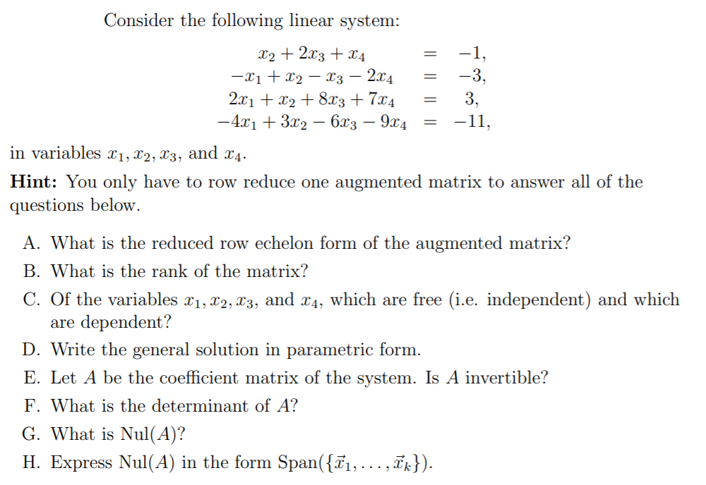 Consider the following linear system:
x2 + 2x3 + x4
-1,
-x1 + x2 – x3 – 2x4
2.x1 + x2 + 8x3+ 7x4
-4x1 + 3x2 – 6x3 – 9x4
-3,
3,
-11,
in variables x1, x2, x3, and x4.
Hint: You only have to row reduce one augmented matrix to answer all of the
questions below.
A. What is the reduced row echelon form of the augmented matrix?
B. What is the rank of the matrix?
C. Of the variables x1, x2, 3, and x4, which are free (i.e. independent) and which
are dependent?
D. Write the general solution in parametric form.
E. Let A be the coefficient matrix of the system. Is A invertible?
F. What is the determinant of A?
G. What is Nul(A)?
H. Express Nul(A) in the form Span({T1,... , ix}).
