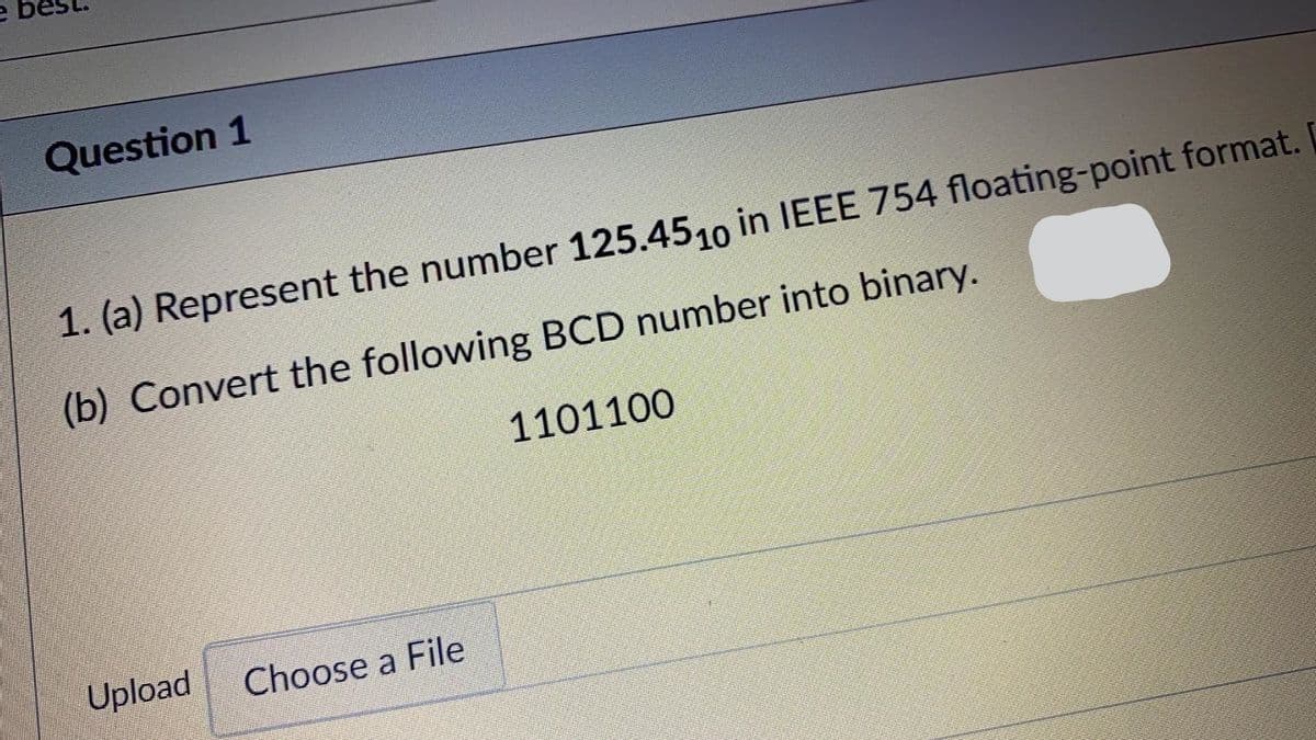 Question 1
1. (a) Represent the number 125.4510 in IEEE 754 floating-point format.
(b) Convert the following BCD number into binary.
1101100
Upload
Choose a File
