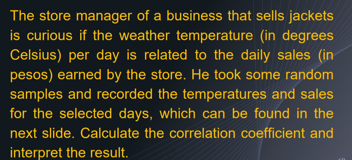 The store manager of a business that sells jackets
is curious if the weather temperature (in degrees
Celsius) per day is related to the daily sales (in
pesos) earned by the store. He took some random
samples and recorded the temperatures and sales
for the selected days, which can be found in the
next slide. Calculate the correlation coefficient and
interpret the result.
