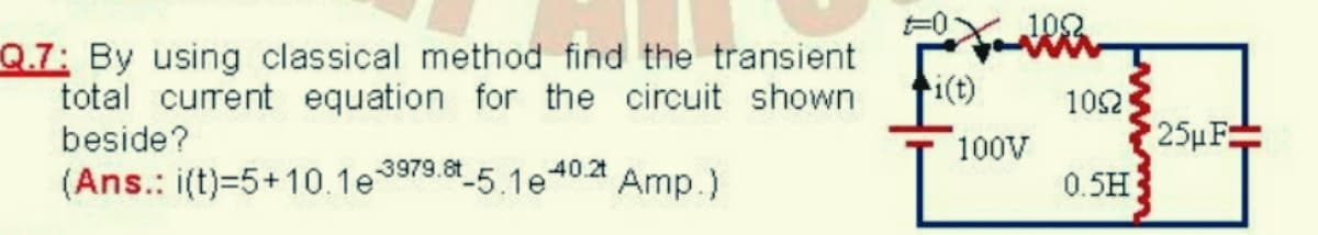 102
Q.7: By using classical method find the transient
total current equation for the circuit shown
beside?
i(t)
102
100V
25µF:
(Ans.: i(t)=5+10.1e
3979.8t 5.1e
40.2t
Amp.)
0.5H
