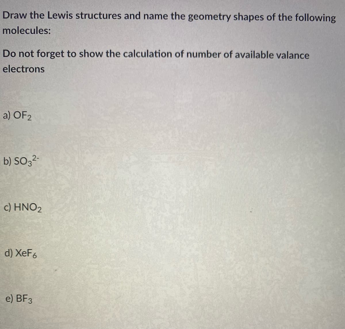 Draw the Lewis structures and name the geometry shapes of the following
molecules:
Do not forget to show the calculation of number of available valance
electrons
a) OF2
b) SO32-
c) HNO2
d) XeF6
e) BF3
