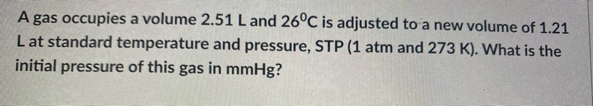 A gas occupies a volume 2.51 L and 26°C is adjusted to a new volume of 1.21
L at standard temperature and pressure, STP (1 atm and 273 K). What is the
initial pressure of this gas in mmHg?
