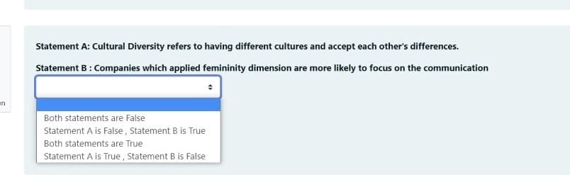 Statement A: Cultural Diversity refers to having different cultures and accept each other's differences.
Statement B: Companies which applied femininity dimension are more likely to focus on the communication
en
Both statements are False
Statement A is False , Statement B is True
Both statements are True
Statement A is True , Statement B is False
