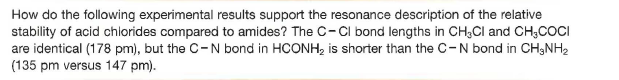 How do the following experimental results support the resonance description of the relative
stability of acid chlorides compared to amides? The C-Cl bond lengths in CH3CI and CH;COCI
are identical (178 pm), but the C-N bond in HCONH, is shorter than the C-N bond in CH;NH2
(135 pm versus 147 pm).

