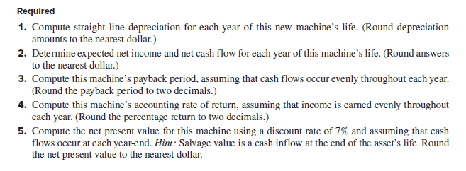 Required
1. Compute straight-line depreciation for each year of this new machine's life. (Round depreciation
amounts to the nearest dollar.)
2. Determine expected net income and net cash flow for each year of this machine's life. (Round answers
to the nearest dollar.)
3. Compute this machine's payback period, assuming that cash flows occur evenly throughout each year.
(Round the payback period to two decimals.)
4. Compute this machine's accounting rate of return, assuming that income is earned evenly throughout
each year. (Round the percentage return to two decimals.)
5. Compute the net present value for this machine using a discount rate of 7% and assuming that cash
flows occur at each year-end. Hint: Salvage value is a cash inflow at the end of the asset's life. Round
the net present value to the nearest dollar.
