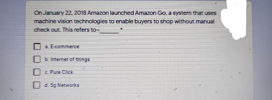 On January 22, 2018 Amazon launched Amazon Go, a system that uses
machine vision technologies to enable buyers to shop without manual
check out. This refers to-
a. E-commerce
| b. Internet of things
C. Pure Click
U d. 5g Networks
