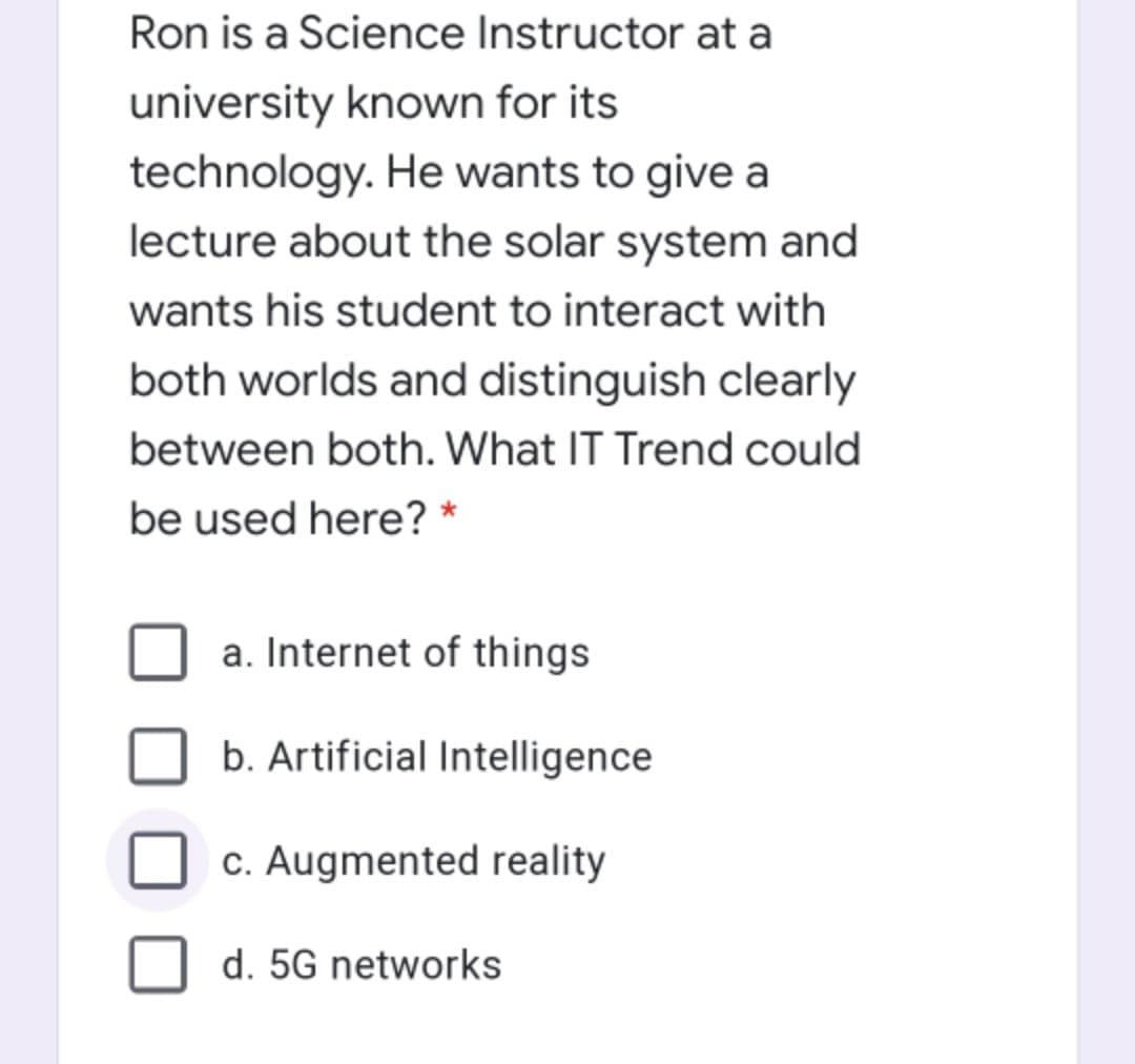 Ron is a Science Instructor at a
university known for its
technology. He wants to give a
lecture about the solar system and
wants his student to interact with
both worlds and distinguish clearly
between both. What IT Trend could
be used here? *
a. Internet of things
b. Artificial Intelligence
c. Augmented reality
d. 5G networks

