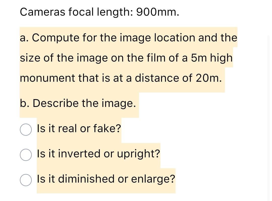 Cameras focal length: 900mm.
a. Compute for the image location and the
size of the image on the film of a 5m high
monument that is at a distance of 20m.
b. Describe the image.
Is it real or fake?
Is it inverted or upright?
Is it diminished or enlarge?
