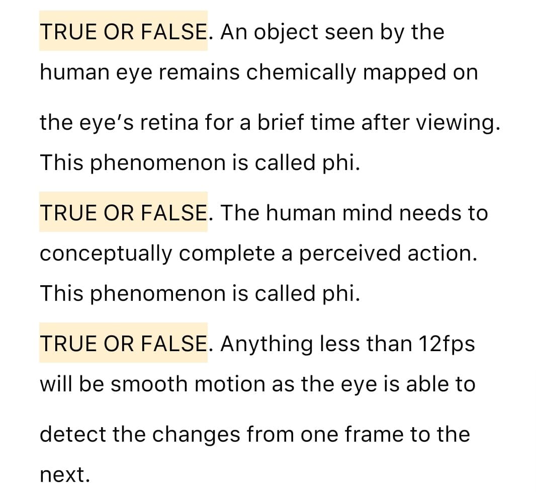 TRUE OR FALSE. An object seen by the
human eye remains chemically mapped on
the eye's retina for a brief time after viewing.
This phenomenon is called phi.
TRUE OR FALSE. The human mind needs to
conceptually complete a perceived action.
This phenomenon is called phi.
TRUE OR FALSE. Anything less than 12fps
will be smooth motion as the eye is able to
detect the changes from one frame to the
next.
