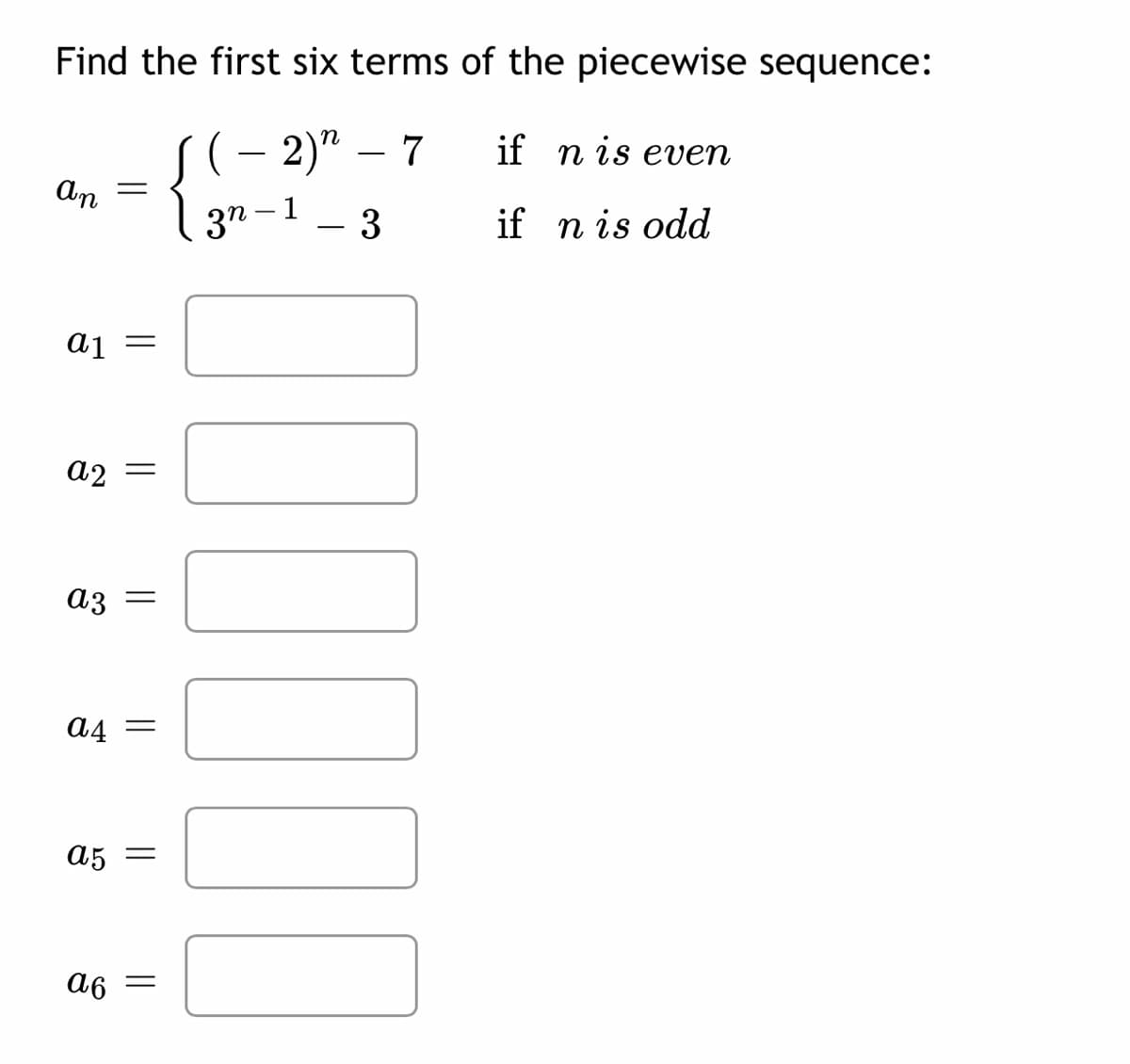 Find the first six terms of the piecewise sequence:
S(- 2)" – 7
if n is even
An
- 1
3n
- 3
if n is odd
a1
A2 =
A3 =
A4 =
A5 =
a6
