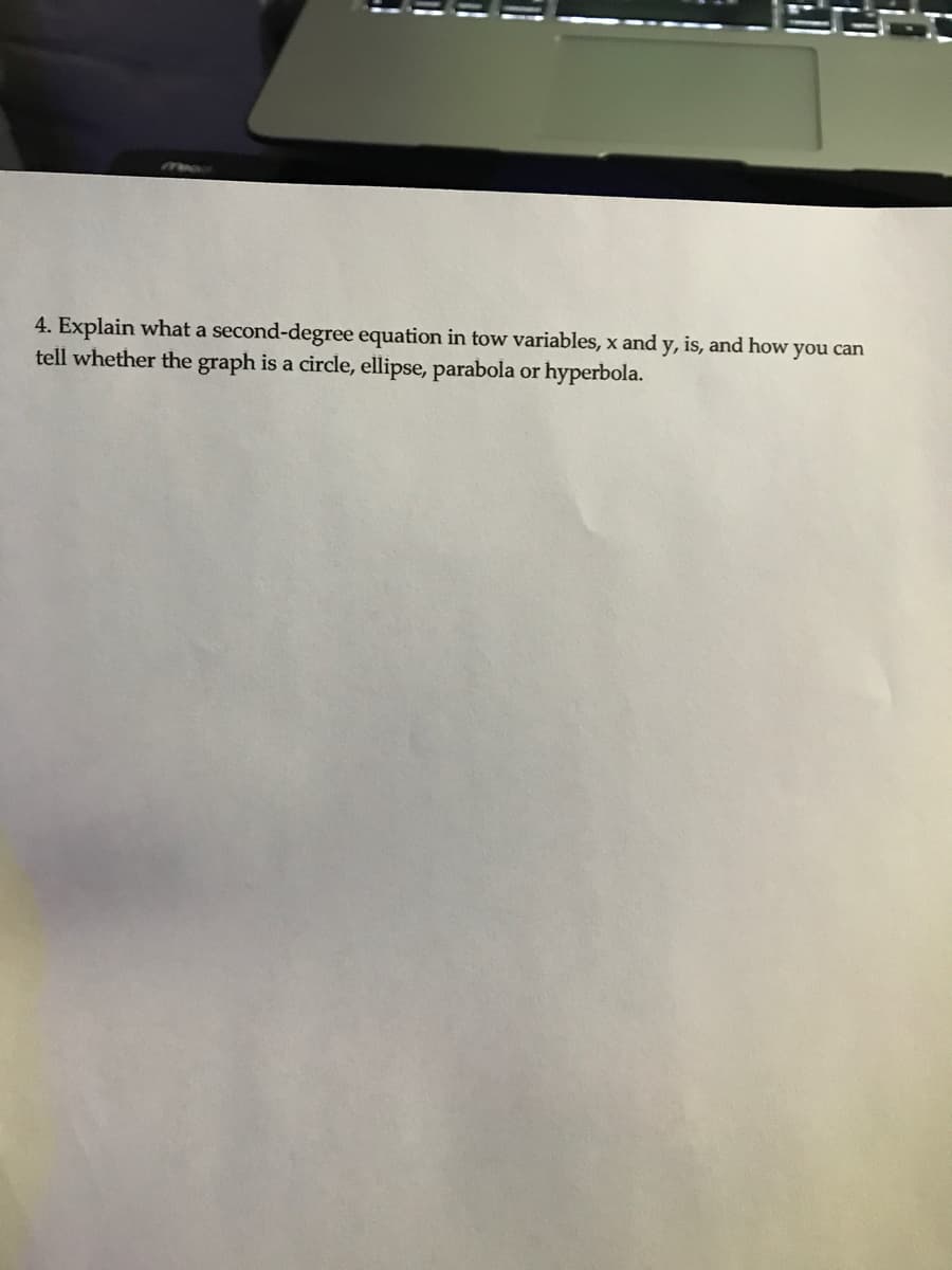 1
11
4. Explain what a second-degree equation in tow variables, x and y, is, and how you can
tell whether the graph is a circle, ellipse, parabola or hyperbola.
