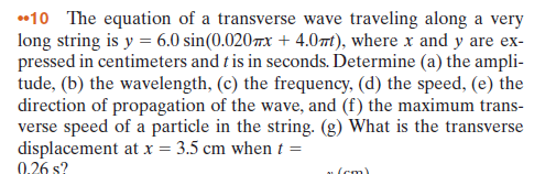 •10 The equation of a transverse wave traveling along a very
long string is y = 6.0 sin(0.020x + 4.0mt), where x and y are ex-
pressed in centimeters and t is in seconds. Determine (a) the ampli-
tude, (b) the wavelength, (c) the frequency, (d) the speed, (e) the
direction of propagation of the wave, and (f) the maximum trans-
verse speed of a particle in the string. (g) What is the transverse
displacement at x = 3.5 cm when t =
0.26 s?
u (cm)
