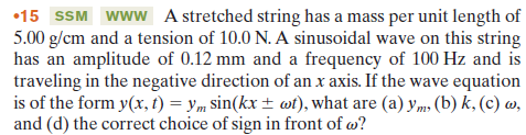 •15 SSM www A stretched string has a mass per unit length of
5.00 g/cm and a tension of 10.0 N. A sinusoidal wave on this string
has an amplitude of 0.12 mm and a frequency of 100 Hz and is
traveling in the negative direction of an x axis. If the wave equation
is of the form y(x, t) = ym sin(kx ± wt), what are (a) y,m, (b) k, (c) w,
and (d) the correct choice of sign in front of w?
