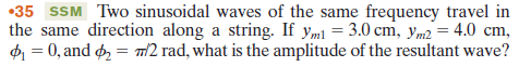 •35 SSM Two sinusoidal waves of the same frequency travel in
the same direction along a string. If yml = 3.0 cm, ym2 = 4.0 cm,
= 0, and d, = m2 rad, what is the amplitude of the resultant wave?
