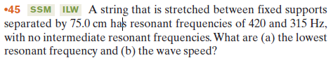 •45 SSM ILW A string that is stretched between fixed supports
separated by 75.0 cm has resonant frequencies of 420 and 315 Hz,
with no intermediate resonant frequencies. What are (a) the lowest
resonant frequency and (b) the wave speed?
