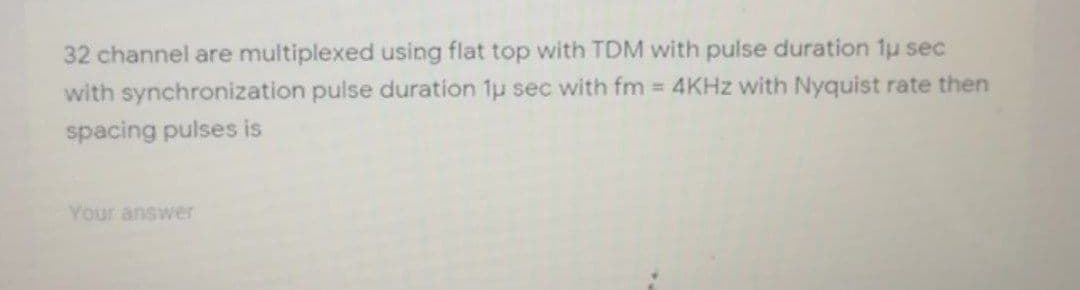 32 channel are multiplexed using flat top with TDM with pulse duration 1u sec
with synchronization pulse duration 1u sec with fm 4KHZ with Nyquist rate then
spacing pulses is
Your answer

