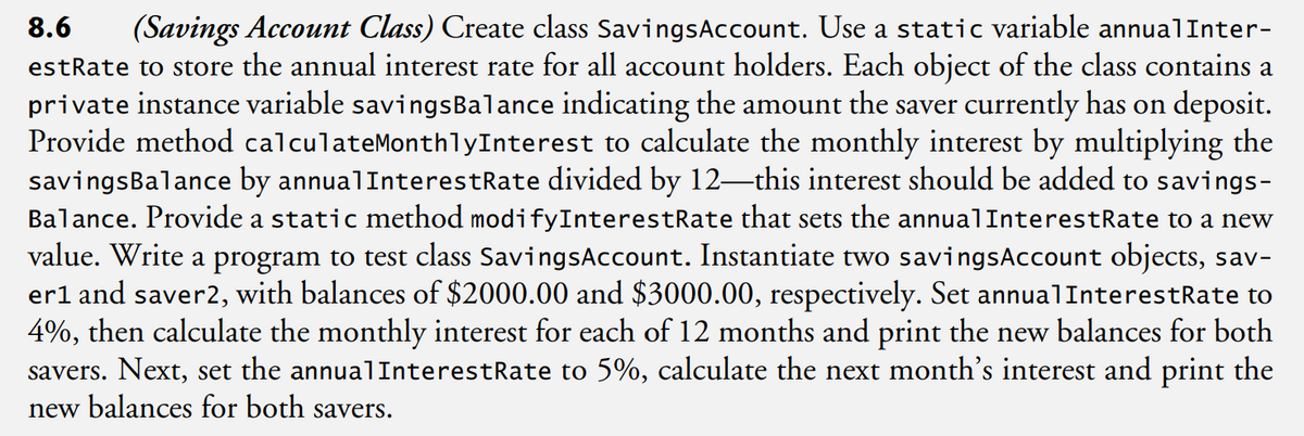 8.6 (Savings Account Class) Create class Savings Account. Use a static variable annualInter-
estRate to store the annual interest rate for all account holders. Each object of the class contains a
private instance variable savingsBalance indicating the amount the saver currently has on deposit.
Provide method calculateMonthlyInterest to calculate the monthly interest by multiplying the
savings Balance by annualInterestRate divided by 12-this interest should be added to savings-
Balance. Provide a static method modifyInterestRate that sets the annualInterestRate to a new
value. Write a program to test class SavingsAccount. Instantiate two savingsAccount objects, sav-
er1 and saver2, with balances of $2000.00 and $3000.00, respectively. Set annualInterestRate to
4%, then calculate the monthly interest for each of 12 months and print the new balances for both
savers. Next, set the annualInterestRate to 5%, calculate the next month's interest and print the
new balances for both savers.