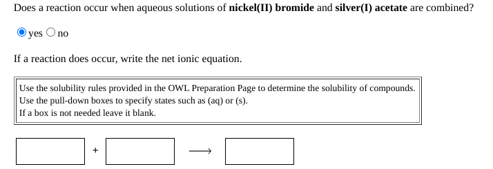 Does a reaction occur when aqueous solutions of nickel(II) bromide and silver(I) acetate are combined?
yes O no
If a reaction does occur, write the net ionic equation.
Use the solubility rules provided in the OWL Preparation Page to determine the solubility of compounds.
Use the pull-down boxes to specify states such as (aq) or (s).
If a box is not needed leave it blank.

