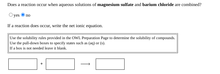 Does a reaction occur when aqueous solutions of magnesium sulfate and barium chloride are combined?
O yes O no
If a reaction does occur, write the net ionic equation.
Use the solubility rules provided in the OWL Preparation Page to determine the solubility of compounds.
Use the pull-down boxes to specify states such as (aq) or (s).
If a box is not needed leave it blank.
+
