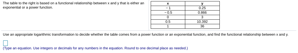 The table to the right is based on a functional relationship between x and y that is either an
X
y
0.25
0.866
exponential or a power function.
-1
-0.5
3
0.5
10.392
36
Use an appropriate logarithmic transformation to decide whether the table comes from a power function or an exponential function, and find the functional relationship between x and y.
(Type an equation. Use integers or decimals for any numbers in the equation. Round to one decimal place as needed.)
