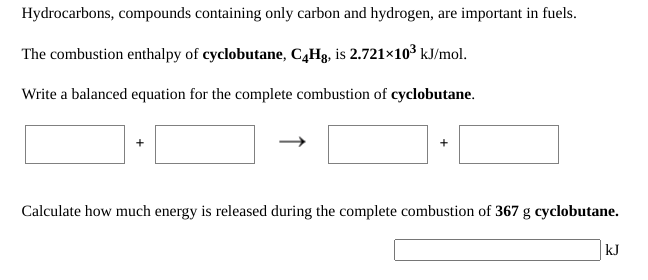 Hydrocarbons, compounds containing only carbon and hydrogen, are important in fuels.
The combustion enthalpy of cyclobutane, C,Hg, is 2.721×103 kJ/mol.
Write a balanced equation for the complete combustion of cyclobutane.
Calculate how much energy is released during the complete combustion of 367 g cyclobutane.
kJ
