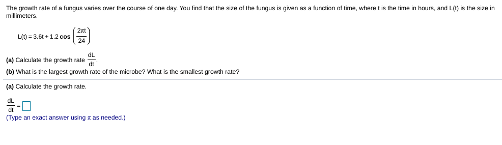 The growth rate of a fungus varies over the course of one day. You find that the size of the fungus is given as a function of time, where t is the time in hours, and L(t) is the size in
millimeters.
2nt
L(1) = 3.6t + 1.2 cos
24
(a) Calculate the growth rate
dt
(b) What is the largest growth rate of the microbe? What is the smallest growth rate?
(a) Calculate the growth rate.
dL
dt
(Type an exact answer using a as needed.)
