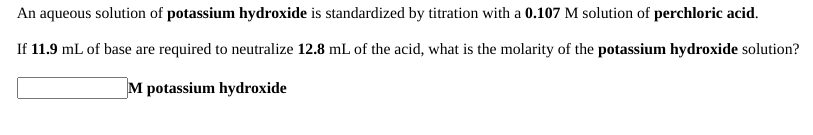 An aqueous solution of potassium hydroxide is standardized by titration with a 0.107 M solution of perchloric acid.
If 11.9 mL of base are required to neutralize 12.8 mL of the acid, what is the molarity of the potassium hydroxide solution?
M potassium hydroxide
