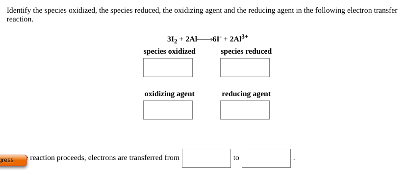 Identify the species oxidized, the species reduced, the oxidizing agent and the reducing agent in the following electron transfer
reaction.
312 + 2AI-
→61* + 2AI3+
species oxidized
species reduced
oxidizing agent
reducing agent
gress
reaction proceeds, electrons are transferred from
to

