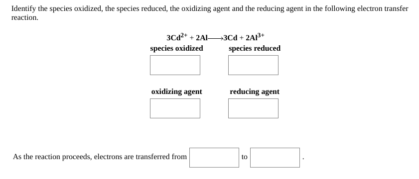 Identify the species oxidized, the species reduced, the oxidizing agent and the reducing agent in the following electron transfer
reaction.
3Cd2* + 2Al3Cd + 2A3+
species oxidized
species reduced
oxidizing agent
reducing agent
As the reaction proceeds, electrons are transferred from
to

