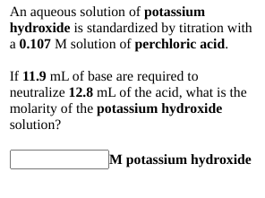 An aqueous solution of potassium
hydroxide is standardized by titration with
a 0.107 M solution of perchloric acid.
If 11.9 mL of base are required to
neutralize 12.8 mL of the acid, what is the
molarity of the potassium hydroxide
solution?
M potassium hydroxide

