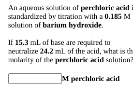 An aqueous solution of perchloric acid i
standardized by titration with a 0.185 M
solution of barium hydroxide.
If 15.3 mL of base are required to
neutralize 24.2 mL of the acid, what is th
molarity of the perchloric acid solution?
M perchloric acid
