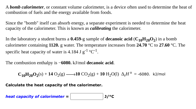 A bomb calorimeter, or constant volume calorimeter, is a device often used to determine the heat of
combustion of fuels and the energy available from foods.
Since the "bomb" itself can absorb energy, a separate experiment is needed to determine the heat
capacity of the calorimeter. This is known as calibrating the calorimeter.
In the laboratory a student burns a 0.459-g sample of decanoic acid (C10H2002) in a bomb
calorimeter containing 1120. g water. The temperature increases from 24.70 °C to 27.60 °C. The
specific heat capacity of water is 4.184 J g-1 °C*!.
The combustion enthalpy is -6080. kJ/mol decanoic acid.
C10H2002(s) + 14 O2(g) →10 CO2(g) + 10 H20(1) 4,H° = -6080. kJ/mol
Calculate the heat capacity of the calorimeter.
heat capacity of calorimeter =
Cי/נ
