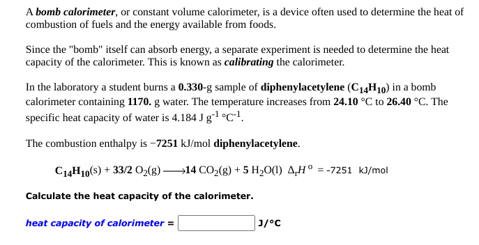 A bomb calorimeter, or constant volume calorimeter, is a device often used to determine the heat of
combustion of fuels and the energy available from foods.
Since the "bomb" itself can absorb energy, a separate experiment is needed to determine the heat
capacity of the calorimeter. This is known as calibrating the calorimeter.
In the laboratory a student burns a 0.330-g sample of diphenylacetylene (C14H10) in a bomb
calorimeter containing 1170. g water. The temperature increases from 24.10 °C to 26.40 °C. The
specific heat capacity of water is 4.184 J g1 °C•!.
The combustion enthalpy is -7251 kJ/mol diphenylacetylene.
C14H10(s) + 33/2 O2(g) 14 CO2(g) + 5 H20(1) 4,H° = -7251 kJ/mol
Calculate the heat capacity of the calorimeter.
heat capacity of calorimeter =
J/°C
