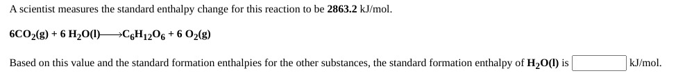A scientist measures the standard enthalpy change for this reaction to be 2863.2 kJ/mol.
6CO2(g) + 6 H2O(1) C6H1206 + 6 O2(g)
Based on this value and the standard formation enthalpies for the other substances, the standard formation enthalpy of H20(1) is
kJ/mol.
