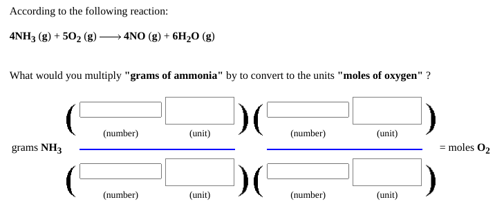 According to the following reaction:
4NH3 (g) + 502 (g)
4NO (g) + 6H2O (g)
What would you multiply "grams of ammonia" by to convert to the units "moles of oxygen" ?
(number)
(unit)
(number)
(unit)
grams NH3
= moles O2
(number)
(unit)
(number)
(unit)
