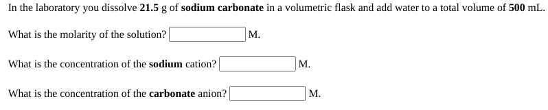 In the laboratory you dissolve 21.5 g of sodium carbonate in a volumetric flask and add water to a total volume of 500 mL.
What is the molarity of the solution?
М.
What is the concentration of the sodium cation?
М.
What is the concentration of the carbonate anion?
М.
