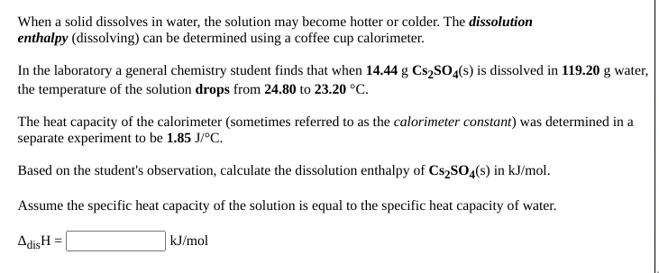 When a solid dissolves in water, the solution may become hotter or colder. The dissolution
enthalpy (dissolving) can be determined using a coffee cup calorimeter.
In the laboratory a general chemistry student finds that when 14.44 g Cs,SO4(s) is dissolved in 119.20 g water,
the temperature of the solution drops from 24.80 to 23.20 °C.
The heat capacity of the calorimeter (sometimes referred to as the calorimeter constant) was determined in a
separate experiment to be 1.85 J/°C.
Based on the student's observation, calculate the dissolution enthalpy of CS2SO4(s) in kJ/mol.
Assume the specific heat capacity of the solution is equal to the specific heat capacity of water.
AdisH =
kJ/mol
