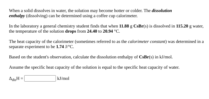 When a solid dissolves in water, the solution may become hotter or colder. The dissolution
enthalpy (dissolving) can be determined using a coffee cup calorimeter.
In the laboratory a general chemistry student finds that when 11.88 g CsBr(s) is dissolved in 115.20 g water,
the temperature of the solution drops from 24.40 to 20.94 °C.
The heat capacity of the calorimeter (sometimes referred to as the calorimeter constant) was determined in a
separate experiment to be 1.74 J/°C.
Based on the student's observation, calculate the dissolution enthalpy of CsBr(s) in kJ/mol.
Assume the specific heat capacity of the solution is equal to the specific heat capacity of water.
AdisH =
kJ/mol
