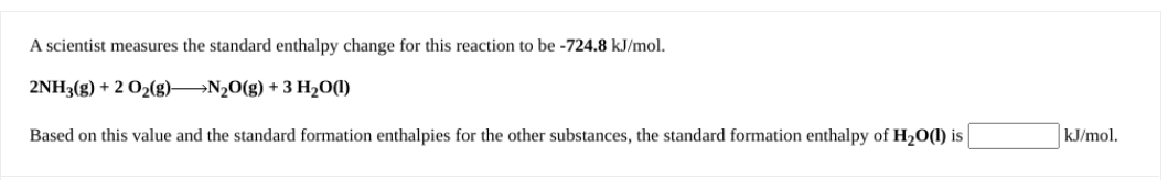 A scientist measures the standard enthalpy change for this reaction to be -724.8 kJ/mol.
2NH3(g) + 2 O2(g) N20(g) + 3 H20(1)
Based on this value and the standard formation enthalpies for the other substances, the standard formation enthalpy of H2O(1) is
kJ/mol.
