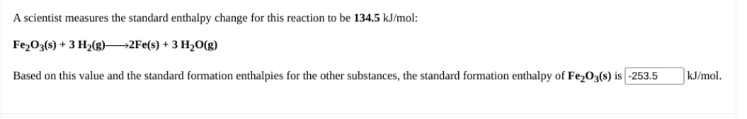 A scientist measures the standard enthalpy change for this reaction to be 134.5 kJ/mol:
Fe203(s) + 3 H2(g)→2FE(s) + 3 H2O(g)
Based on this value and the standard formation enthalpies for the other substances, the standard formation enthalpy of Fe203(s) is -253.5
kJ/mol.
