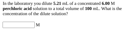 In the laboratory you dilute 5.21 mL of a concentrated 6.00 M
perchloric acid solution to a total volume of 100 mL. What is the
concentration of the dilute solution?
M
