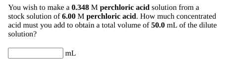 You wish to make a 0.348 M perchloric acid solution from a
stock solution of 6.00 M perchloric acid. How much concentrated
acid must you add to obtain a total volume of 50.0 mL of the dilute
solution?
mL
